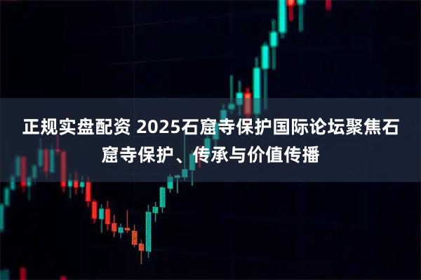 正规实盘配资 2025石窟寺保护国际论坛聚焦石窟寺保护、传承与价值传播