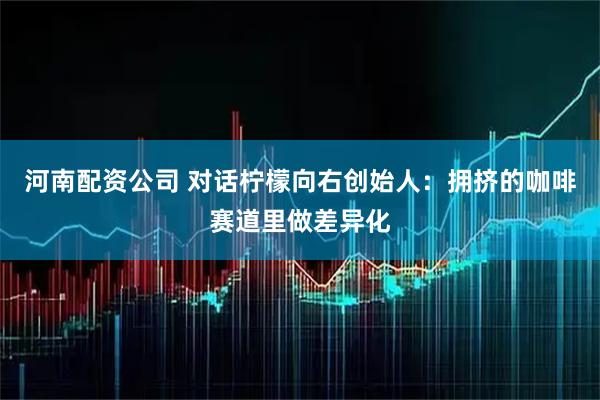 河南配资公司 对话柠檬向右创始人：拥挤的咖啡赛道里做差异化