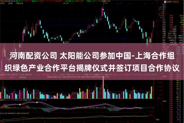 河南配资公司 太阳能公司参加中国-上海合作组织绿色产业合作平台揭牌仪式并签订项目合作协议