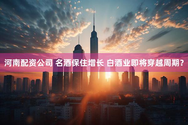 河南配资公司 名酒保住增长 白酒业即将穿越周期？