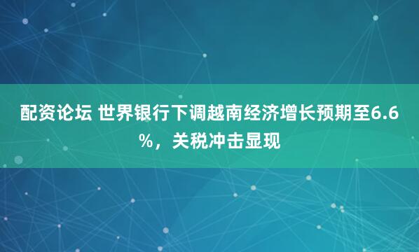 配资论坛 世界银行下调越南经济增长预期至6.6%，关税冲击显现