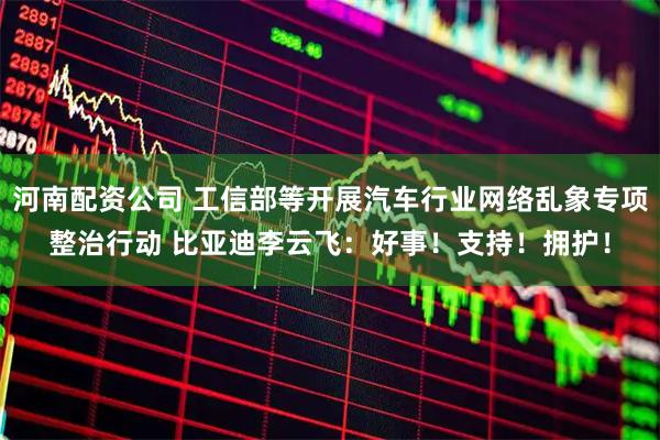 河南配资公司 工信部等开展汽车行业网络乱象专项整治行动 比亚迪李云飞：好事！支持！拥护！