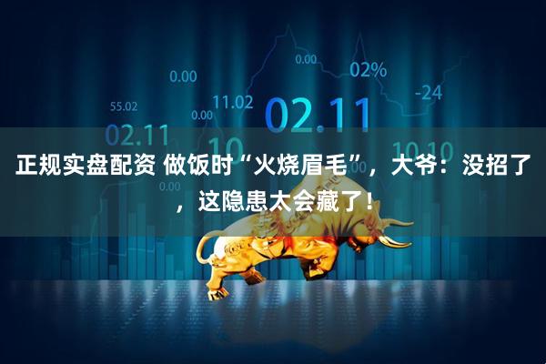 正规实盘配资 做饭时“火烧眉毛”，大爷：没招了，这隐患太会藏了！