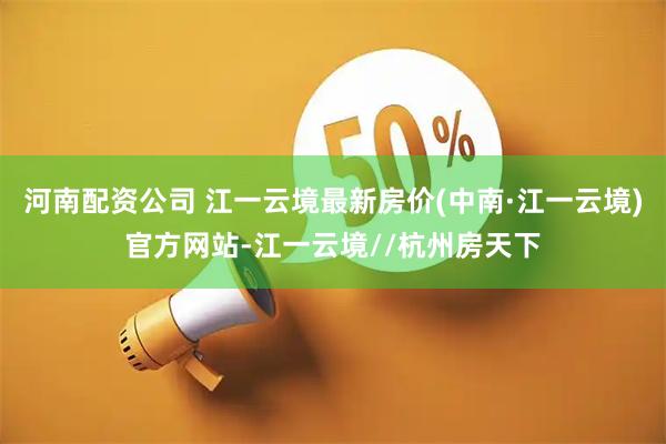 河南配资公司 江一云境最新房价(中南·江一云境)官方网站-江一云境//杭州房天下