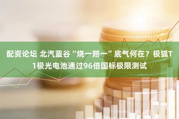 配资论坛 北汽蓝谷“烧一赔一”底气何在？极狐T1极光电池通过96倍国标极限测试