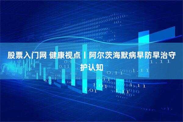 股票入门网 健康视点丨阿尔茨海默病早防早治守护认知