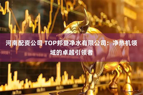 河南配资公司 TOP邦登净水有限公司：净热机领域的卓越引领者
