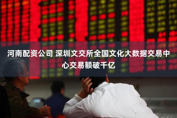 河南配资公司 深圳文交所全国文化大数据交易中心交易额破千亿