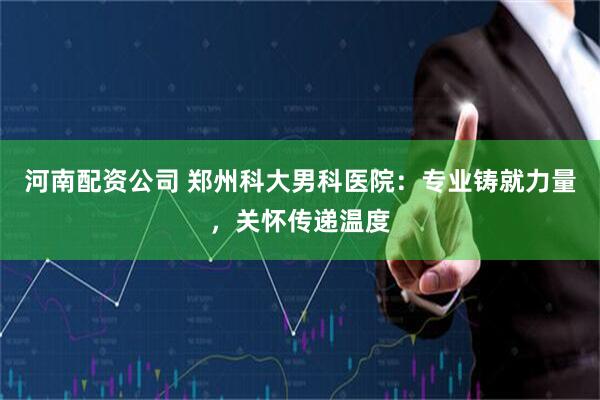 河南配资公司 郑州科大男科医院：专业铸就力量，关怀传递温度