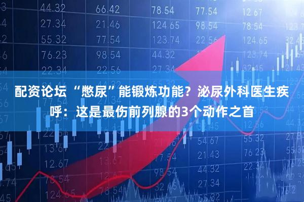 配资论坛 “憋尿”能锻炼功能？泌尿外科医生疾呼：这是最伤前列腺的3个动作之首
