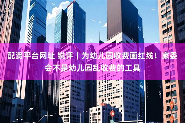 配资平台网址 锐评｜为幼儿园收费画红线！家委会不是幼儿园乱收费的工具