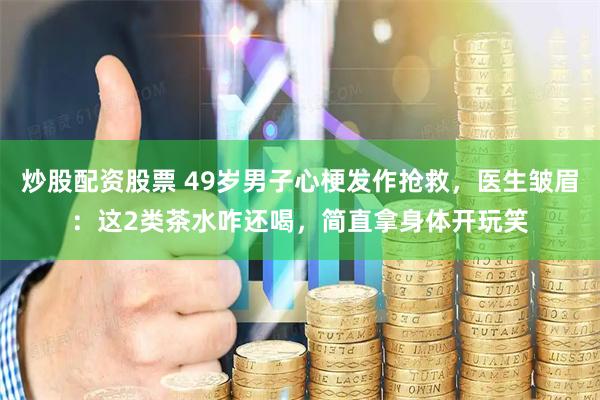 炒股配资股票 49岁男子心梗发作抢救，医生皱眉：这2类茶水咋还喝，简直拿身体开玩笑