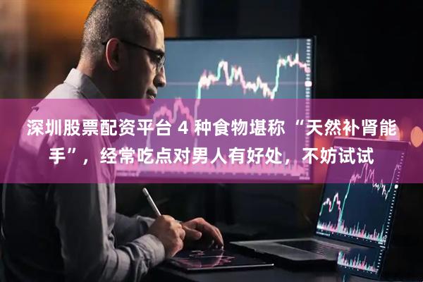 深圳股票配资平台 4 种食物堪称 “天然补肾能手”，经常吃点对男人有好处，不妨试试