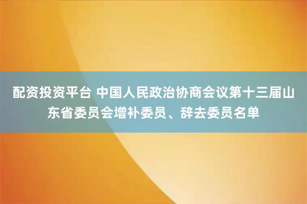 配资投资平台 中国人民政治协商会议第十三届山东省委员会增补委员、辞去委员名单