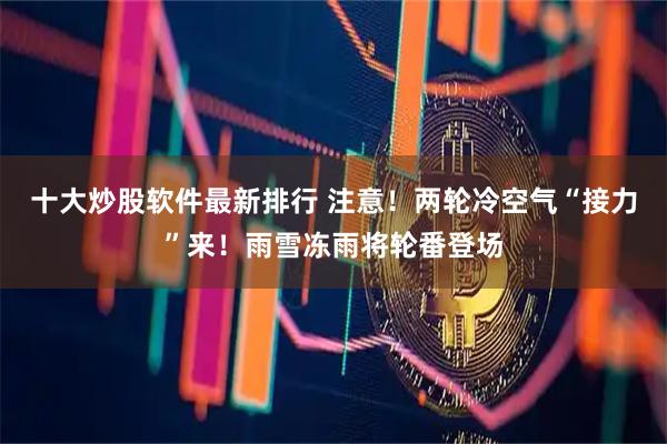十大炒股软件最新排行 注意！两轮冷空气“接力”来！雨雪冻雨将轮番登场