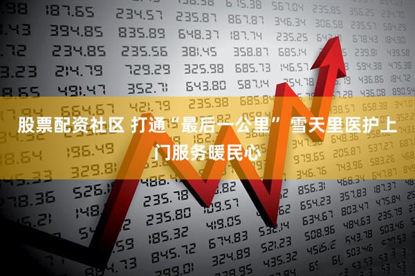股票配资社区 打通“最后一公里” 雪天里医护上门服务暖民心