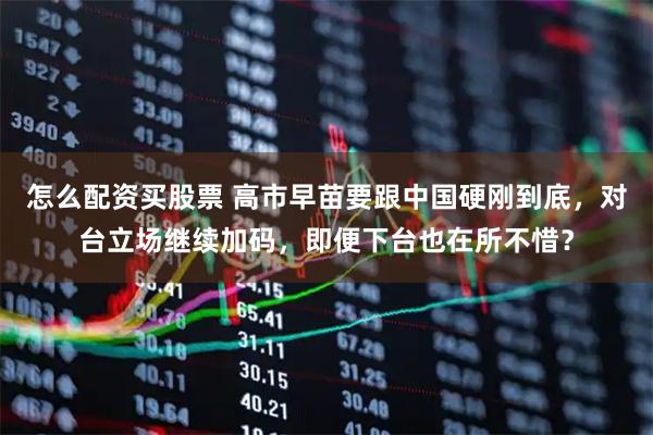 怎么配资买股票 高市早苗要跟中国硬刚到底，对台立场继续加码，即便下台也在所不惜？
