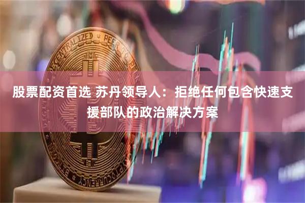 股票配资首选 苏丹领导人：拒绝任何包含快速支援部队的政治解决方案