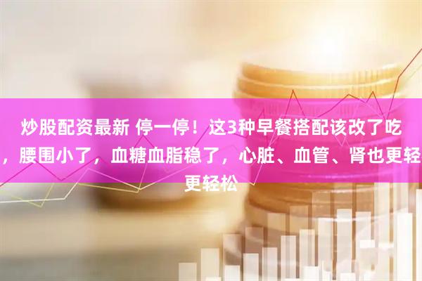 炒股配资最新 停一停！这3种早餐搭配该改了吃对，腰围小了，血糖血脂稳了，心脏、血管、肾也更轻松