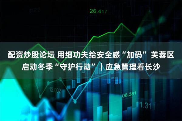 配资炒股论坛 用细功夫给安全感“加码” 芙蓉区启动冬季“守护行动”｜应急管理看长沙