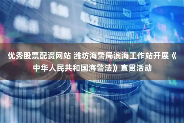 优秀股票配资网站 潍坊海警局滨海工作站开展《中华人民共和国海警法》宣贯活动