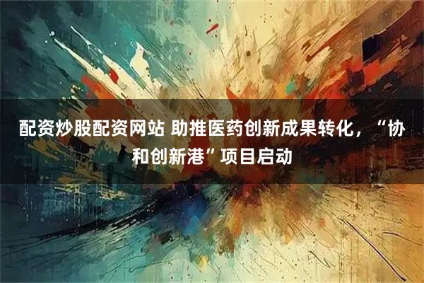配资炒股配资网站 助推医药创新成果转化，“协和创新港”项目启动
