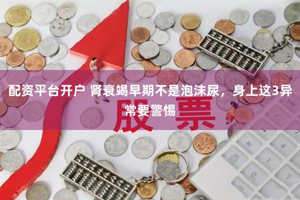 配资平台开户 肾衰竭早期不是泡沫尿，身上这3异常要警惕
