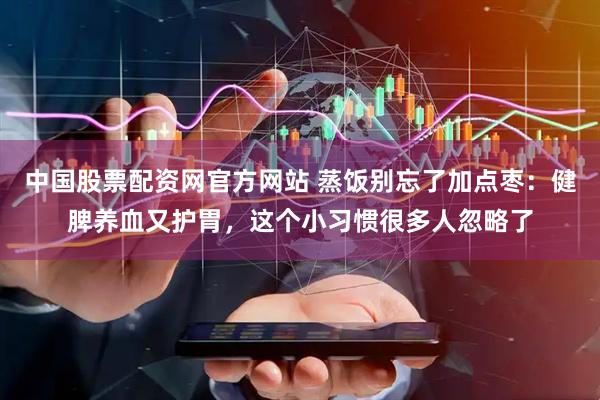中国股票配资网官方网站 蒸饭别忘了加点枣：健脾养血又护胃，这个小习惯很多人忽略了