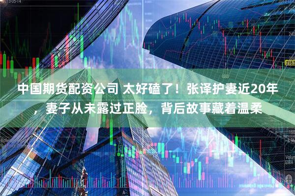 中国期货配资公司 太好磕了！张译护妻近20年，妻子从未露过正脸，背后故事藏着温柔