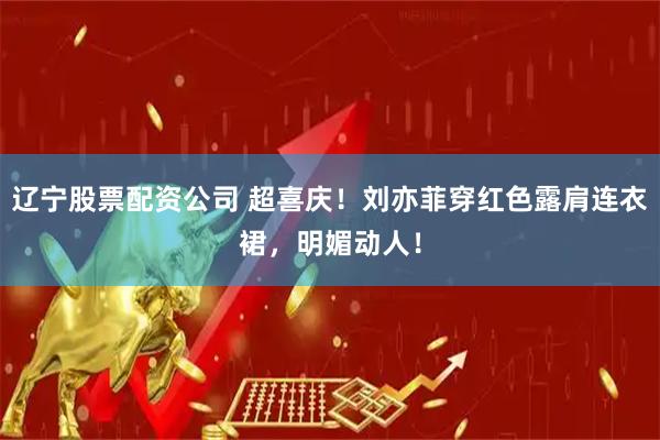 辽宁股票配资公司 超喜庆！刘亦菲穿红色露肩连衣裙，明媚动人！
