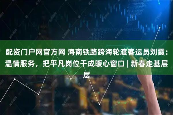 配资门户网官方网 海南铁路跨海轮渡客运员刘霞：温情服务，把平凡岗位干成暖心窗口 | 新春走基层