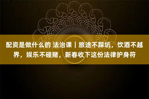 配资是做什么的 法治课｜旅途不踩坑，饮酒不越界，娱乐不碰赌，新春收下这份法律护身符