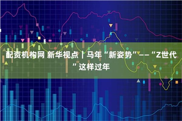 配资机构网 新华视点｜马年“新姿势”——“Z世代”这样过年