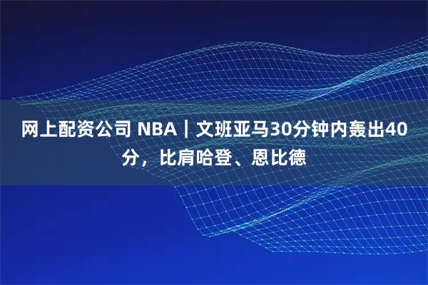 网上配资公司 NBA｜文班亚马30分钟内轰出40分，比肩哈登、恩比德