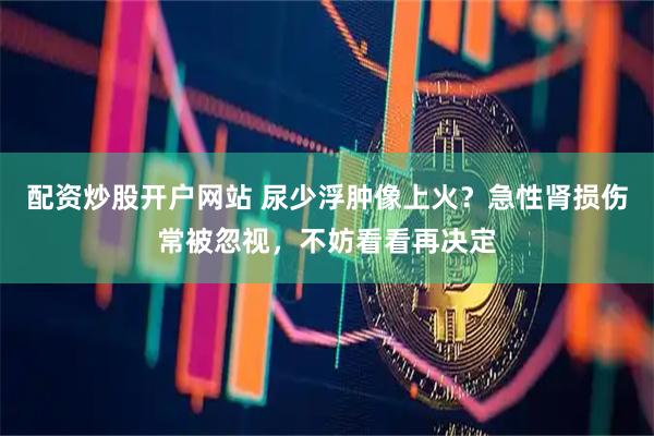 配资炒股开户网站 尿少浮肿像上火？急性肾损伤常被忽视，不妨看看再决定