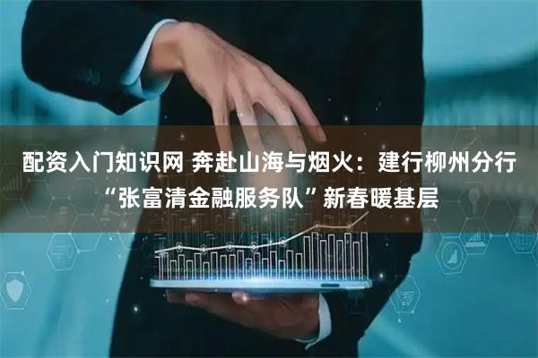 配资入门知识网 奔赴山海与烟火：建行柳州分行“张富清金融服务队”新春暖基层