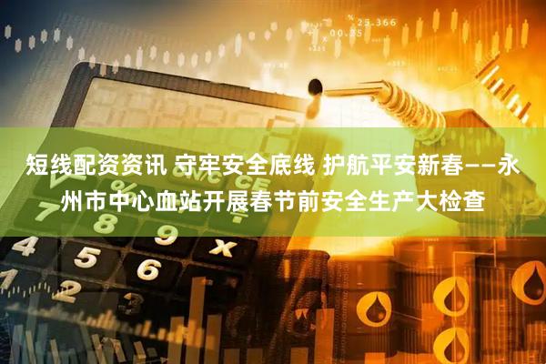 短线配资资讯 守牢安全底线 护航平安新春——永州市中心血站开展春节前安全生产大检查