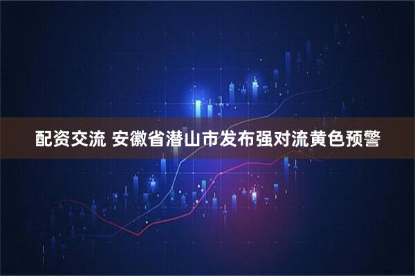 配资交流 安徽省潜山市发布强对流黄色预警