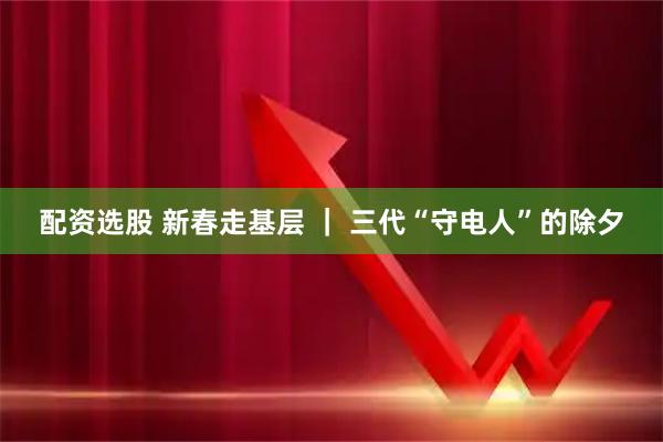 配资选股 新春走基层 ｜ 三代“守电人”的除夕
