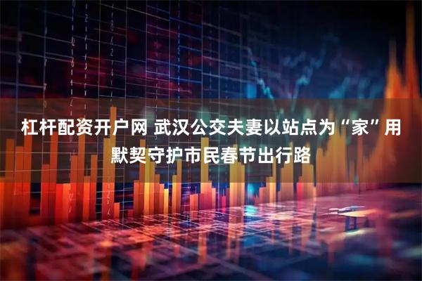 杠杆配资开户网 武汉公交夫妻以站点为“家”用默契守护市民春节出行路