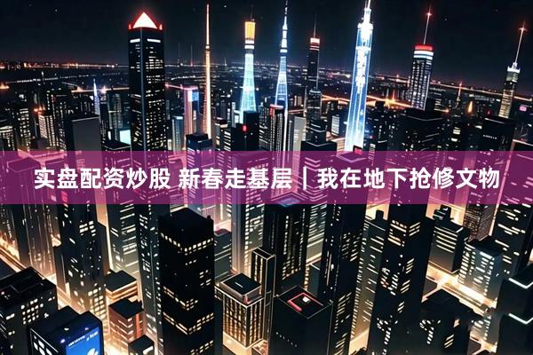 实盘配资炒股 新春走基层｜我在地下抢修文物