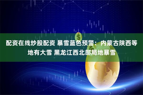 配资在线炒股配资 暴雪蓝色预警：内蒙古陕西等地有大雪 黑龙江西北部局地暴雪