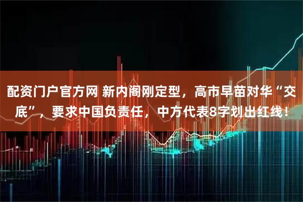 配资门户官方网 新内阁刚定型，高市早苗对华“交底”，要求中国负责任，中方代表8字划出红线！