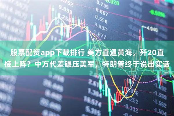 股票配资app下载排行 美方直逼黄海，歼20直接上阵？中方代差碾压美军，特朗普终于说出实话