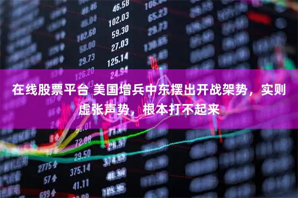 在线股票平台 美国增兵中东摆出开战架势，实则虚张声势，根本打不起来