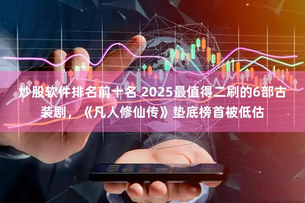 炒股软件排名前十名 2025最值得二刷的6部古装剧，《凡人修仙传》垫底榜首被低估