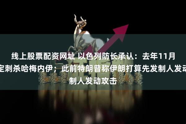 线上股票配资网址 以色列防长承认：去年11月已决定刺杀哈梅内伊；此前特朗普称伊朗打算先发制人发动攻击