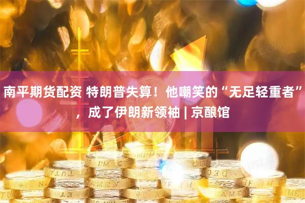 南平期货配资 特朗普失算！他嘲笑的“无足轻重者”，成了伊朗新领袖 | 京酿馆