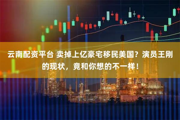云南配资平台 卖掉上亿豪宅移民美国？演员王刚的现状，竟和你想的不一样！