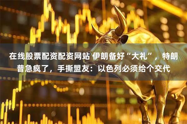 在线股票配资配资网站 伊朗备好“大礼”，特朗普急疯了，手撕盟友：以色列必须给个交代